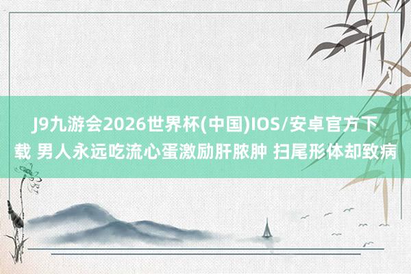 J9九游会2026世界杯(中国)IOS/安卓官方下载 男人永远吃流心蛋激励肝脓肿 扫尾形体却致病