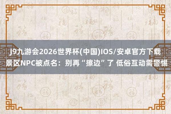 J9九游会2026世界杯(中国)IOS/安卓官方下载 景区NPC被点名：别再“擦边”了 低俗互动需警惕