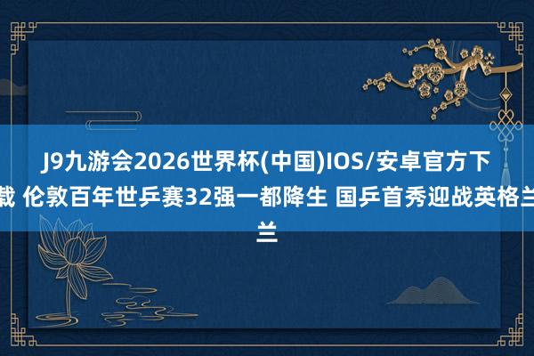 J9九游会2026世界杯(中国)IOS/安卓官方下载 伦敦百年世乒赛32强一都降生 国乒首秀迎战英格兰