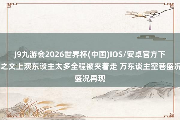 J9九游会2026世界杯(中国)IOS/安卓官方下载 朱之文上演东谈主太多全程被夹着走 万东谈主空巷盛况再现