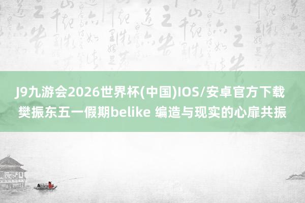 J9九游会2026世界杯(中国)IOS/安卓官方下载 樊振东五一假期belike 编造与现实的心扉共振