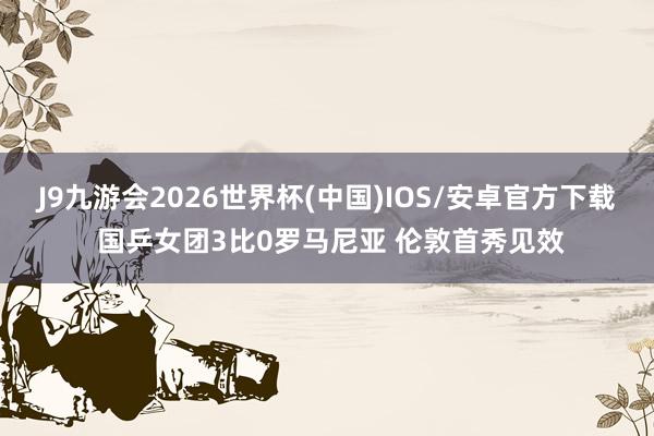 J9九游会2026世界杯(中国)IOS/安卓官方下载 国乒女团3比0罗马尼亚 伦敦首秀见效