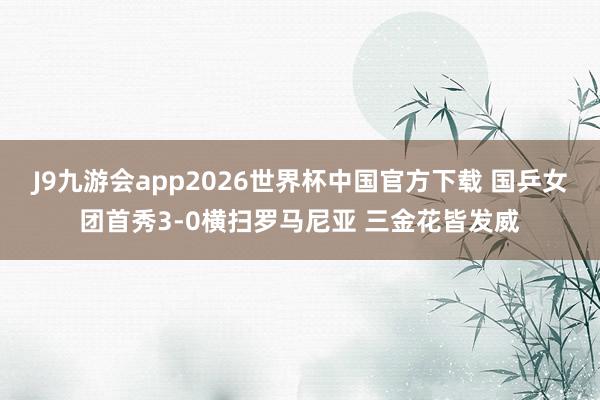 J9九游会app2026世界杯中国官方下载 国乒女团首秀3-0横扫罗马尼亚 三金花皆发威