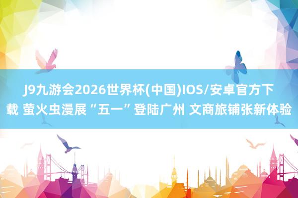 J9九游会2026世界杯(中国)IOS/安卓官方下载 萤火虫漫展“五一”登陆广州 文商旅铺张新体验