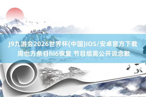 J9九游会2026世界杯(中国)IOS/安卓官方下载 周也方条目hi6恢复 节目组需公开说念歉