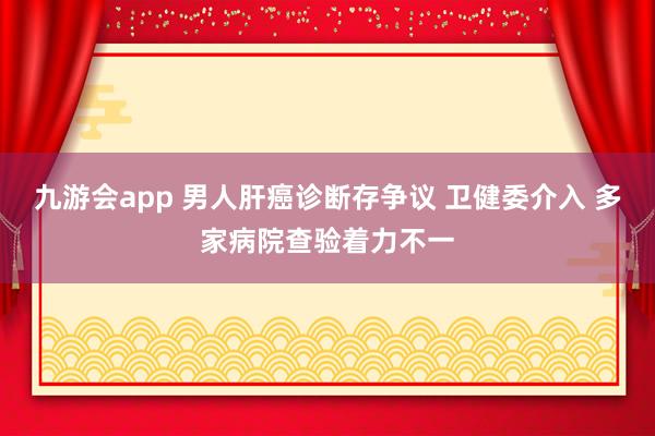 九游会app 男人肝癌诊断存争议 卫健委介入 多家病院查验着力不一
