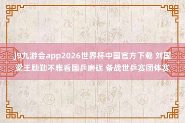 J9九游会app2026世界杯中国官方下载 刘国梁王励勤不雅看国乒磨砺 备战世乒赛团体赛
