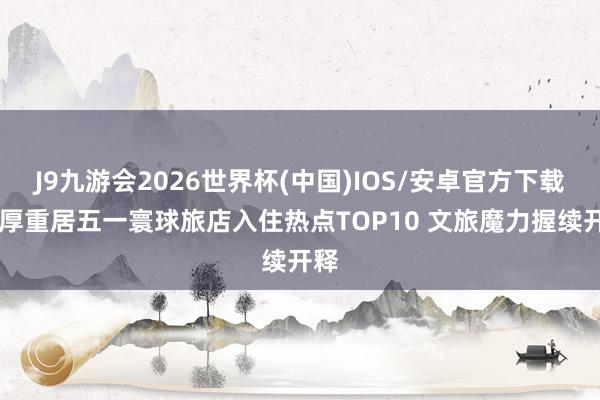 J9九游会2026世界杯(中国)IOS/安卓官方下载 西厚重居五一寰球旅店入住热点TOP10 文旅魔力握续开释