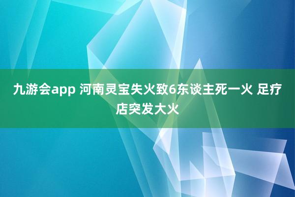 九游会app 河南灵宝失火致6东谈主死一火 足疗店突发大火