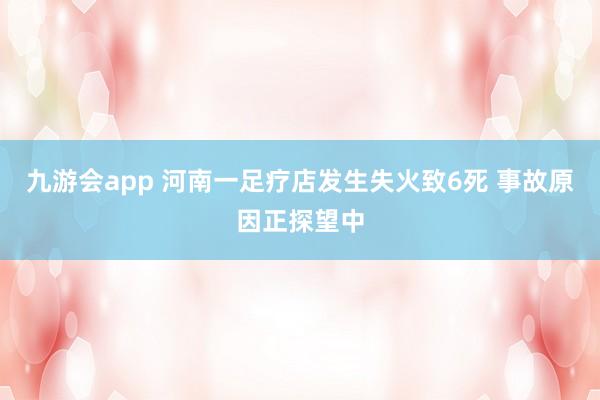 九游会app 河南一足疗店发生失火致6死 事故原因正探望中