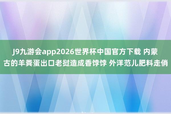 J9九游会app2026世界杯中国官方下载 内蒙古的羊粪蛋出口老挝造成香饽饽 外洋范儿肥料走俏
