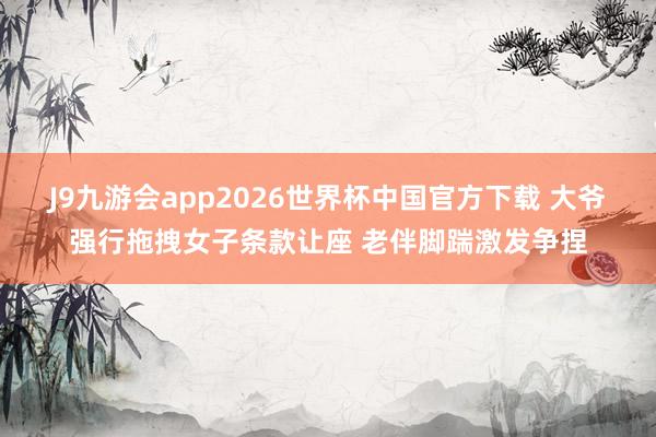 J9九游会app2026世界杯中国官方下载 大爷强行拖拽女子条款让座 老伴脚踹激发争捏