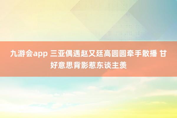 九游会app 三亚偶遇赵又廷高圆圆牵手散播 甘好意思背影惹东谈主羡