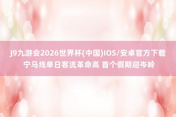 J9九游会2026世界杯(中国)IOS/安卓官方下载 宁马线单日客流革命高 首个假期迎岑岭