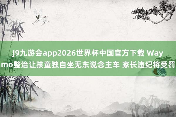 J9九游会app2026世界杯中国官方下载 Waymo整治让孩童独自坐无东说念主车 家长违纪将受罚