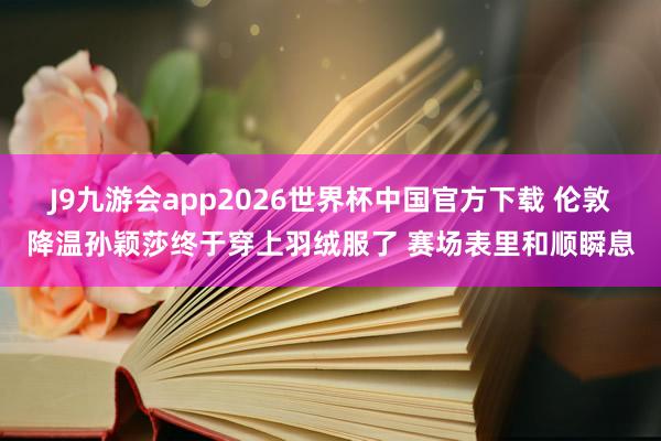 J9九游会app2026世界杯中国官方下载 伦敦降温孙颖莎终于穿上羽绒服了 赛场表里和顺瞬息