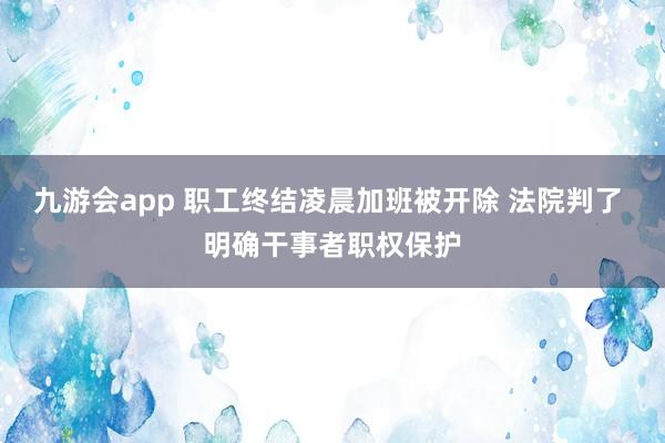 九游会app 职工终结凌晨加班被开除 法院判了 明确干事者职权保护
