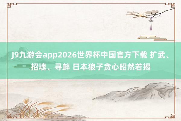 J9九游会app2026世界杯中国官方下载 扩武、招魂、寻衅 日本狼子贪心昭然若揭