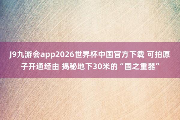 J9九游会app2026世界杯中国官方下载 可拍原子开通经由 揭秘地下30米的“国之重器”