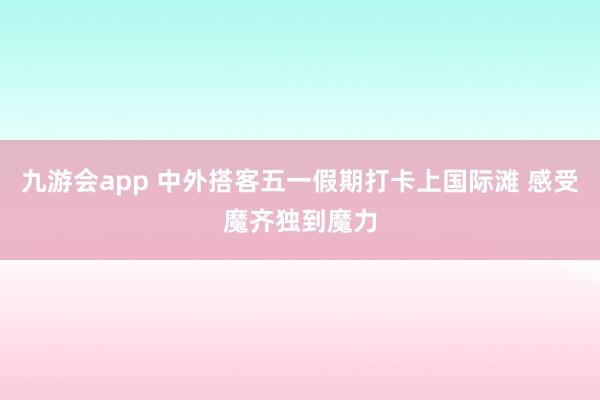 九游会app 中外搭客五一假期打卡上国际滩 感受魔齐独到魔力