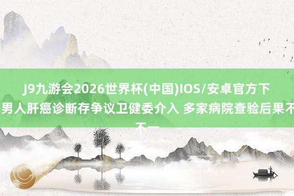 J9九游会2026世界杯(中国)IOS/安卓官方下载 男人肝癌诊断存争议卫健委介入 多家病院查验后果不一