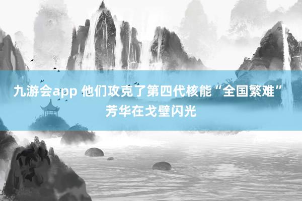 九游会app 他们攻克了第四代核能“全国繁难” 芳华在戈壁闪光