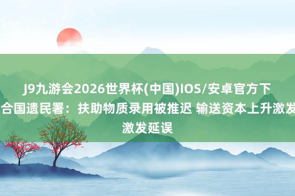 J9九游会2026世界杯(中国)IOS/安卓官方下载 蚁合国遗民署：扶助物质录用被推迟 输送资本上升激发延误