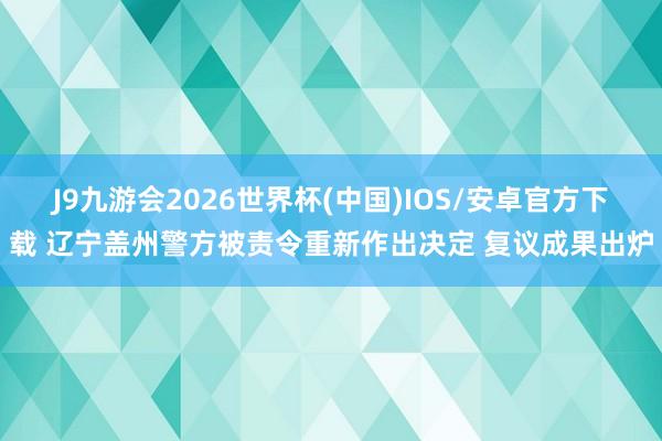 J9九游会2026世界杯(中国)IOS/安卓官方下载 辽宁盖州警方被责令重新作出决定 复议成果出炉