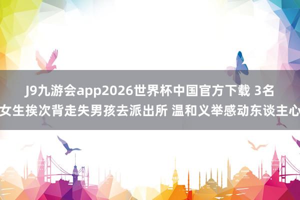 J9九游会app2026世界杯中国官方下载 3名女生挨次背走失男孩去派出所 温和义举感动东谈主心