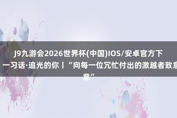 J9九游会2026世界杯(中国)IOS/安卓官方下载 一习话·追光的你丨“向每一位冗忙付出的激越者致意”
