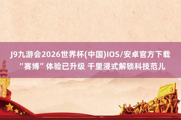 J9九游会2026世界杯(中国)IOS/安卓官方下载 “赛博”体验已升级 千里浸式解锁科技范儿