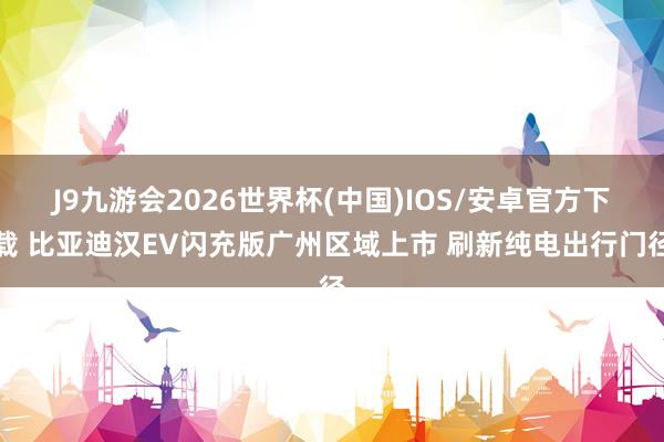 J9九游会2026世界杯(中国)IOS/安卓官方下载 比亚迪汉EV闪充版广州区域上市 刷新纯电出行门径