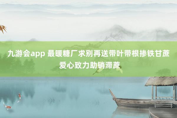 九游会app 最暖糖厂求别再送带叶带根掺铁甘蔗 爱心致力助销滞蔗