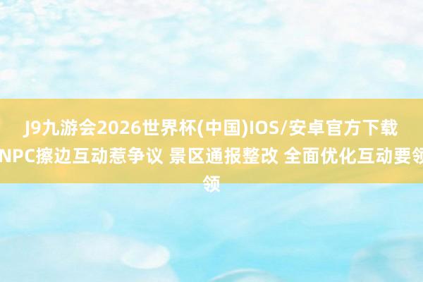 J9九游会2026世界杯(中国)IOS/安卓官方下载 NPC擦边互动惹争议 景区通报整改 全面优化互动要领