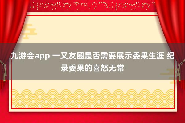 九游会app 一又友圈是否需要展示委果生涯 纪录委果的喜怒无常