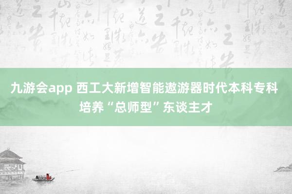 九游会app 西工大新增智能遨游器时代本科专科 培养“总师型”东谈主才
