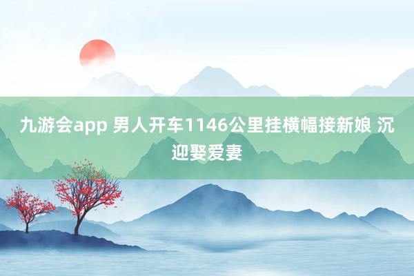 九游会app 男人开车1146公里挂横幅接新娘 沉迎娶爱妻