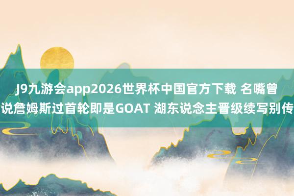 J9九游会app2026世界杯中国官方下载 名嘴曾说詹姆斯过首轮即是GOAT 湖东说念主晋级续写别传