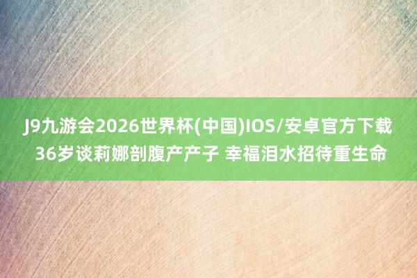 J9九游会2026世界杯(中国)IOS/安卓官方下载 36岁谈莉娜剖腹产产子 幸福泪水招待重生命