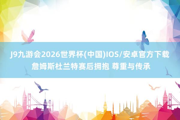 J9九游会2026世界杯(中国)IOS/安卓官方下载 詹姆斯杜兰特赛后拥抱 尊重与传承