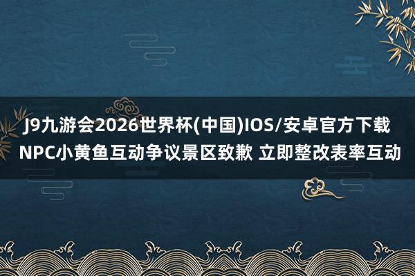 J9九游会2026世界杯(中国)IOS/安卓官方下载 NPC小黄鱼互动争议景区致歉 立即整改表率互动