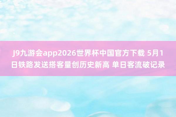 J9九游会app2026世界杯中国官方下载 5月1日铁路发送搭客量创历史新高 单日客流破记录