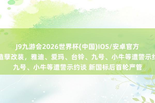J9九游会2026世界杯(中国)IOS/安卓官方下载 北京严查电动车造孽改装，雅迪、爱玛、台铃、九号、小牛等遭警示约谈 新国标后首轮严管