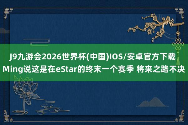 J9九游会2026世界杯(中国)IOS/安卓官方下载 Ming说这是在eStar的终末一个赛季 将来之路不决