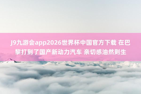 J9九游会app2026世界杯中国官方下载 在巴黎打到了国产新动力汽车 亲切感油然则生