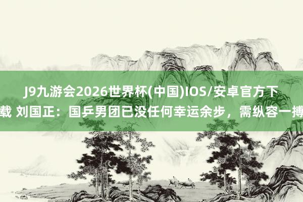 J9九游会2026世界杯(中国)IOS/安卓官方下载 刘国正：国乒男团已没任何幸运余步，需纵容一搏