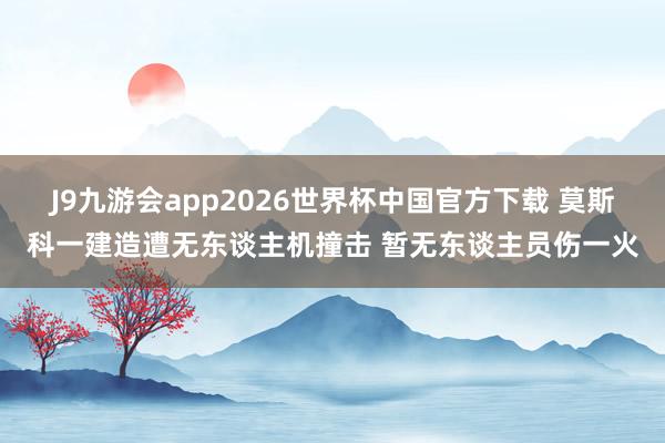 J9九游会app2026世界杯中国官方下载 莫斯科一建造遭无东谈主机撞击 暂无东谈主员伤一火