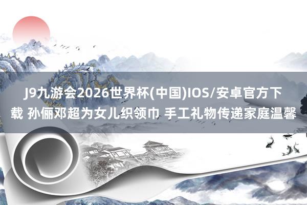 J9九游会2026世界杯(中国)IOS/安卓官方下载 孙俪邓超为女儿织领巾 手工礼物传递家庭温馨