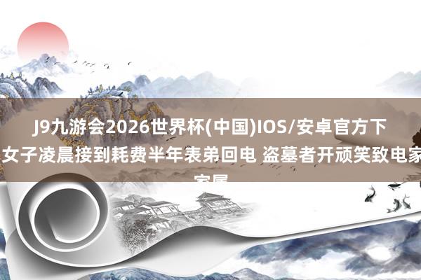 J9九游会2026世界杯(中国)IOS/安卓官方下载 女子凌晨接到耗费半年表弟回电 盗墓者开顽笑致电家属