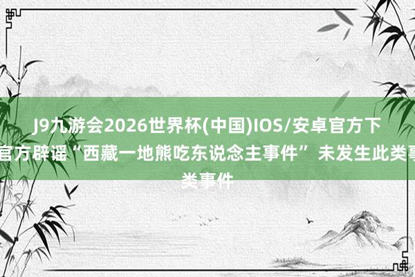 J9九游会2026世界杯(中国)IOS/安卓官方下载 官方辟谣“西藏一地熊吃东说念主事件” 未发生此类事件